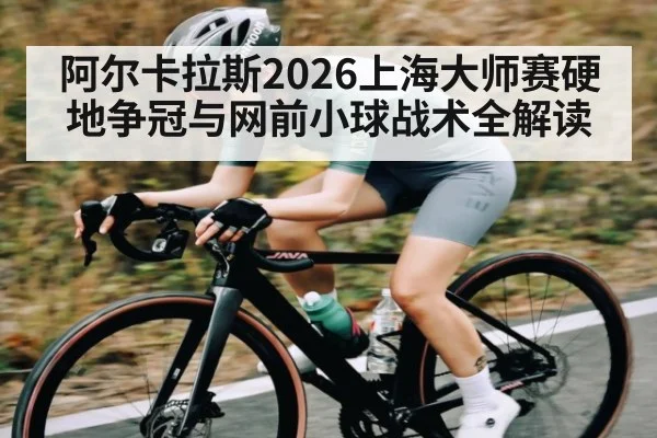 阿尔卡拉斯2026上海大师赛硬地争冠与网前小球战术全解读